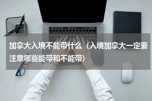 加拿大入境不能带什么（入境加拿大一定要注意哪些能带和不能带）