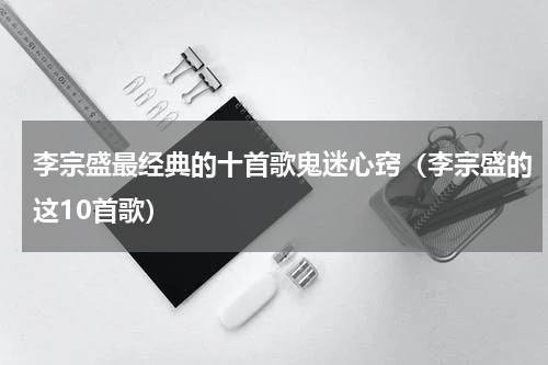 李宗盛最经典的十首歌鬼迷心窍（李宗盛的这10首歌）