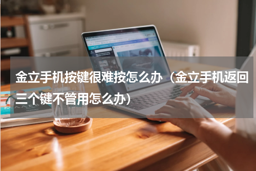 金立手机按键很难按怎么办（金立手机返回三个键不管用怎么办）
