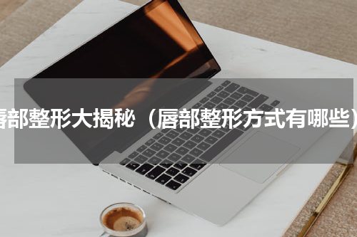 唇部整形大揭秘（唇部整形方式有哪些）