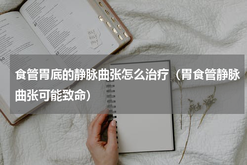 食管胃底的静脉曲张怎么治疗（胃食管静脉曲张可能致命）
