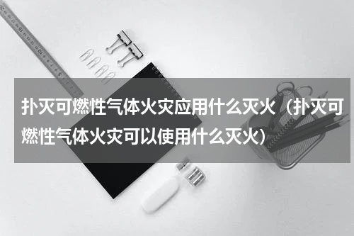 扑灭可燃性气体火灾应用什么灭火（扑灭可燃性气体火灾可以使用什么灭火）