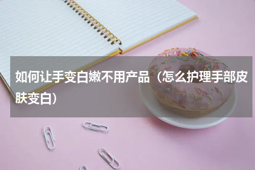 如何让手变白嫩不用产品（怎么护理手部皮肤变白）