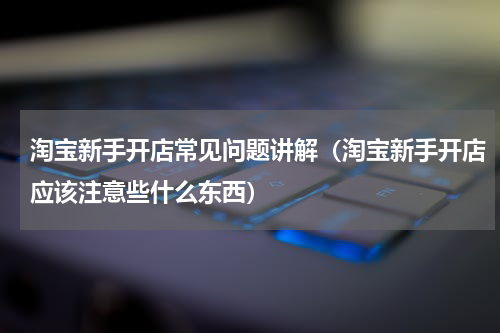 淘宝新手开店常见问题讲解（淘宝新手开店应该注意些什么东西）