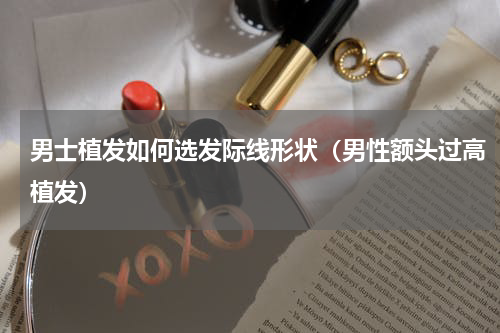 男士植发如何选发际线形状（男性额头过高植发）