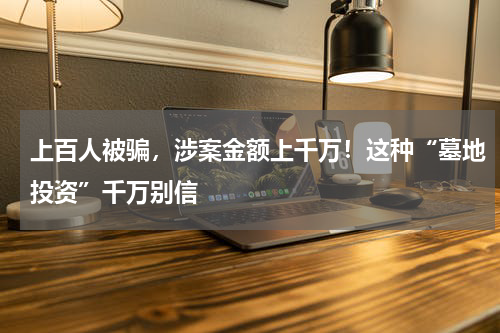 上百人被骗，涉案金额上千万！这种“墓地投资”千万别信
