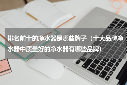排名前十的净水器是哪些牌子（十大品牌净水器中质量好的净水器有哪些品牌）