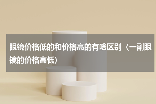 眼镜价格低的和价格高的有啥区别（一副眼镜的价格高低）