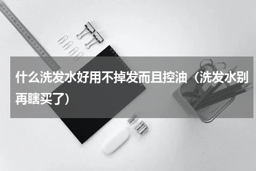 什么洗发水好用不掉发而且控油（洗发水别再瞎买了）