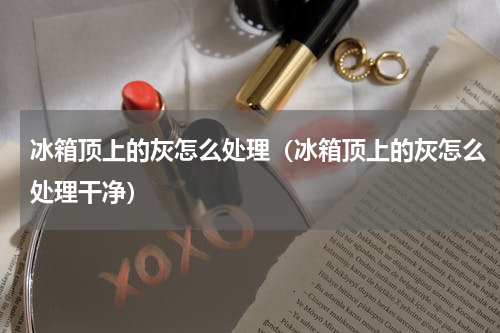冰箱顶上的灰怎么处理（冰箱顶上的灰怎么处理干净）