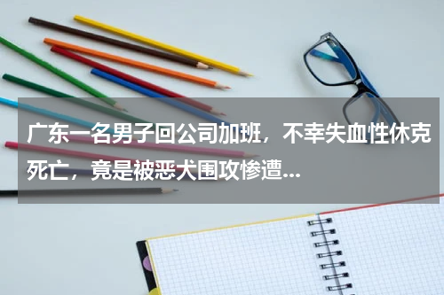 广东一名男子回公司加班，不幸失血性休克死亡，竟是被恶犬围攻惨遭...