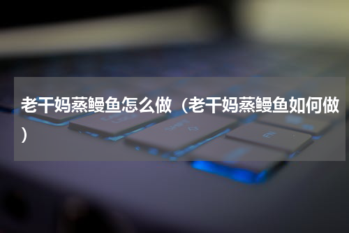 老干妈蒸鳗鱼怎么做（老干妈蒸鳗鱼如何做）