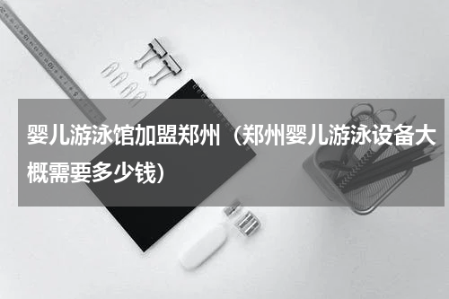 婴儿游泳馆加盟郑州（郑州婴儿游泳设备大概需要多少钱）