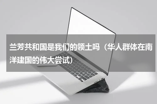 兰芳共和国是我们的领土吗（华人群体在南洋建国的伟大尝试）