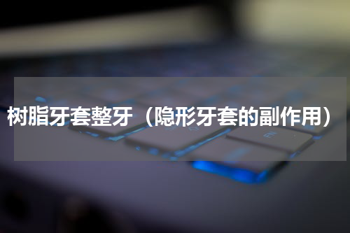 树脂牙套整牙（隐形牙套的副作用）