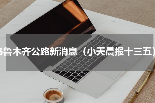 乌鲁木齐公路新消息（小天晨报十三五）
