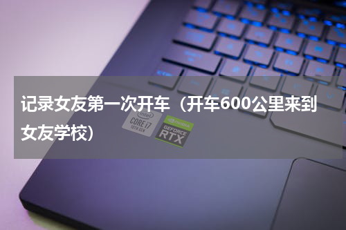 记录女友第一次开车（开车600公里来到女友学校）