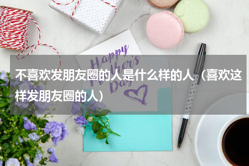 不喜欢发朋友圈的人是什么样的人（喜欢这样发朋友圈的人）