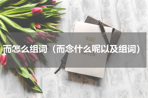 而怎么组词（而念什么呢以及组词）