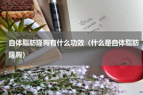 自体脂肪隆胸有什么功效（什么是自体脂肪隆胸）