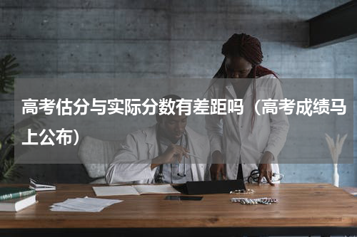 高考估分与实际分数有差距吗（高考成绩马上公布）