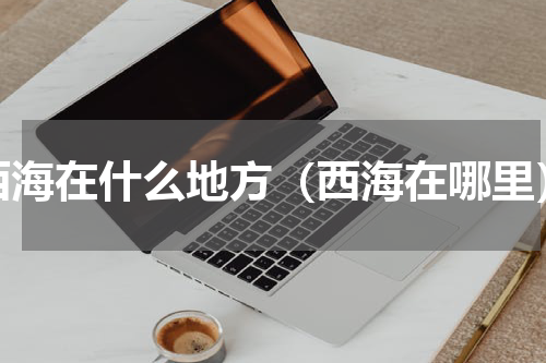 西海在什么地方（西海在哪里）