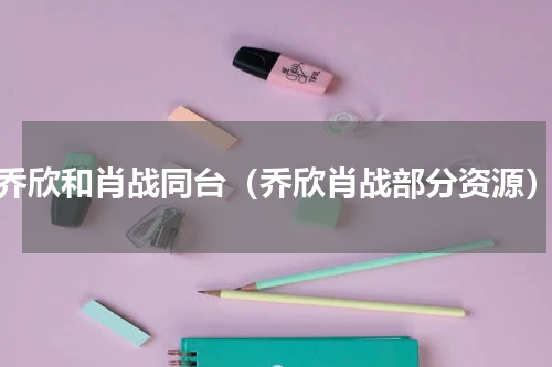 乔欣和肖战同台（乔欣肖战部分资源）