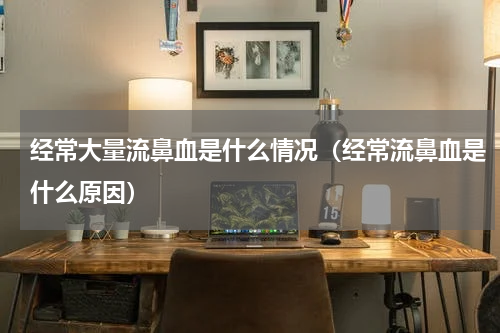 经常大量流鼻血是什么情况（经常流鼻血是什么原因）