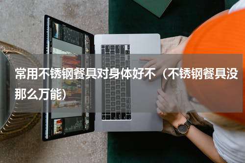 常用不锈钢餐具对身体好不（不锈钢餐具没那么万能）