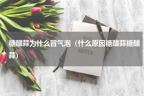 糖醋蒜为什么冒气泡（什么原因糖醋蒜糖醋蒜）