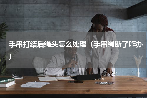 手串打结后绳头怎么处理（手串绳断了咋办）