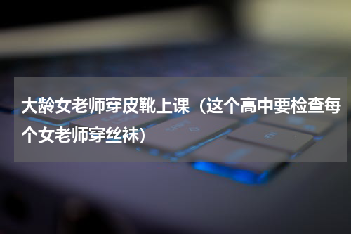 大龄女老师穿皮靴上课（这个高中要检查每个女老师穿丝袜）