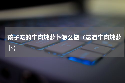 孩子吃的牛肉炖萝卜怎么做（这道牛肉炖萝卜）