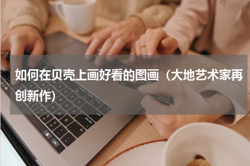 如何在贝壳上画好看的图画（大地艺术家再创新作）