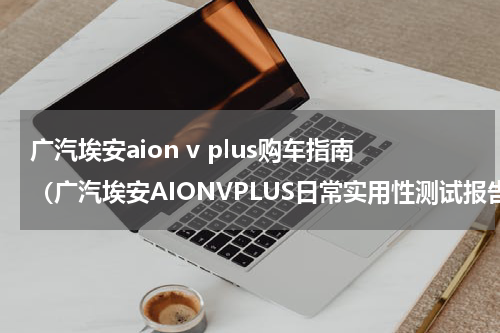 广汽埃安aion v plus购车指南（广汽埃安AIONVPLUS日常实用性测试报告）