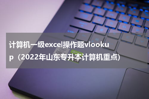 计算机一级excel操作题vlookup（2022年山东专升本计算机重点）