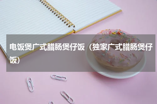 电饭煲广式腊肠煲仔饭（独家广式腊肠煲仔饭）