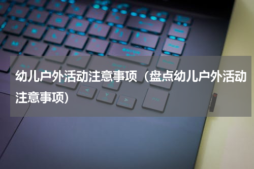 幼儿户外活动注意事项（盘点幼儿户外活动注意事项）