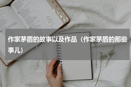 作家茅盾的故事以及作品（作家茅盾的那些事儿）