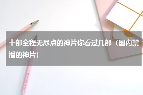十部全程无尿点的神片你看过几部（国内禁播的神片）