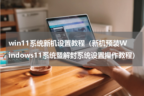 win11系统新机设置教程（新机预装Windows11系统暨解封系统设置操作教程）