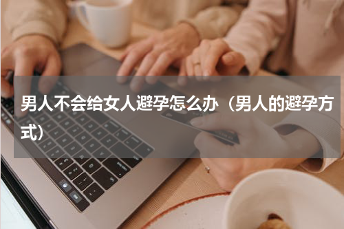 男人不会给女人避孕怎么办（男人的避孕方式）