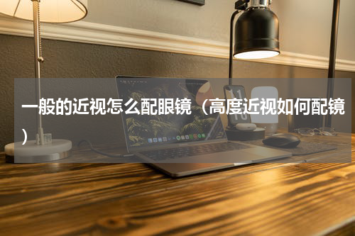 一般的近视怎么配眼镜（高度近视如何配镜）