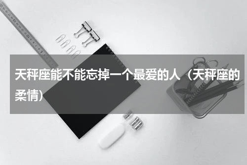 天秤座能不能忘掉一个最爱的人（天秤座的柔情）