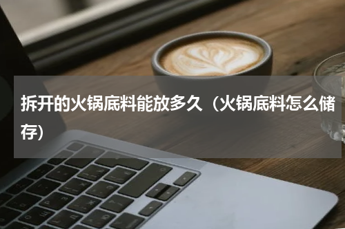 拆开的火锅底料能放多久（火锅底料怎么储存）