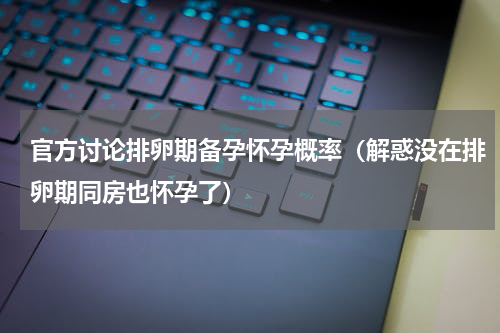 官方讨论排卵期备孕怀孕概率（解惑没在排卵期同房也怀孕了）