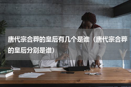 唐代宗合葬的皇后有几个是谁（唐代宗合葬的皇后分别是谁）