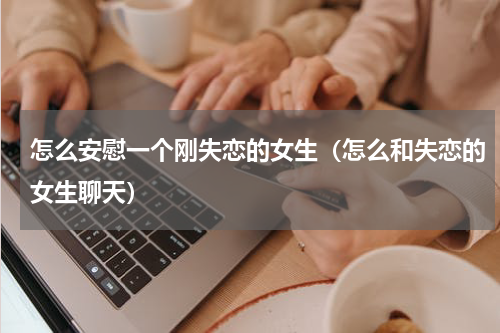 怎么安慰一个刚失恋的女生（怎么和失恋的女生聊天）