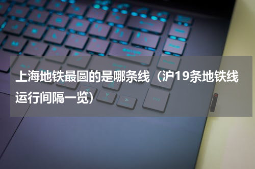 上海地铁最圆的是哪条线（沪19条地铁线运行间隔一览）