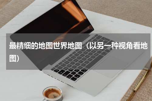 最精细的地图世界地图（以另一种视角看地图）